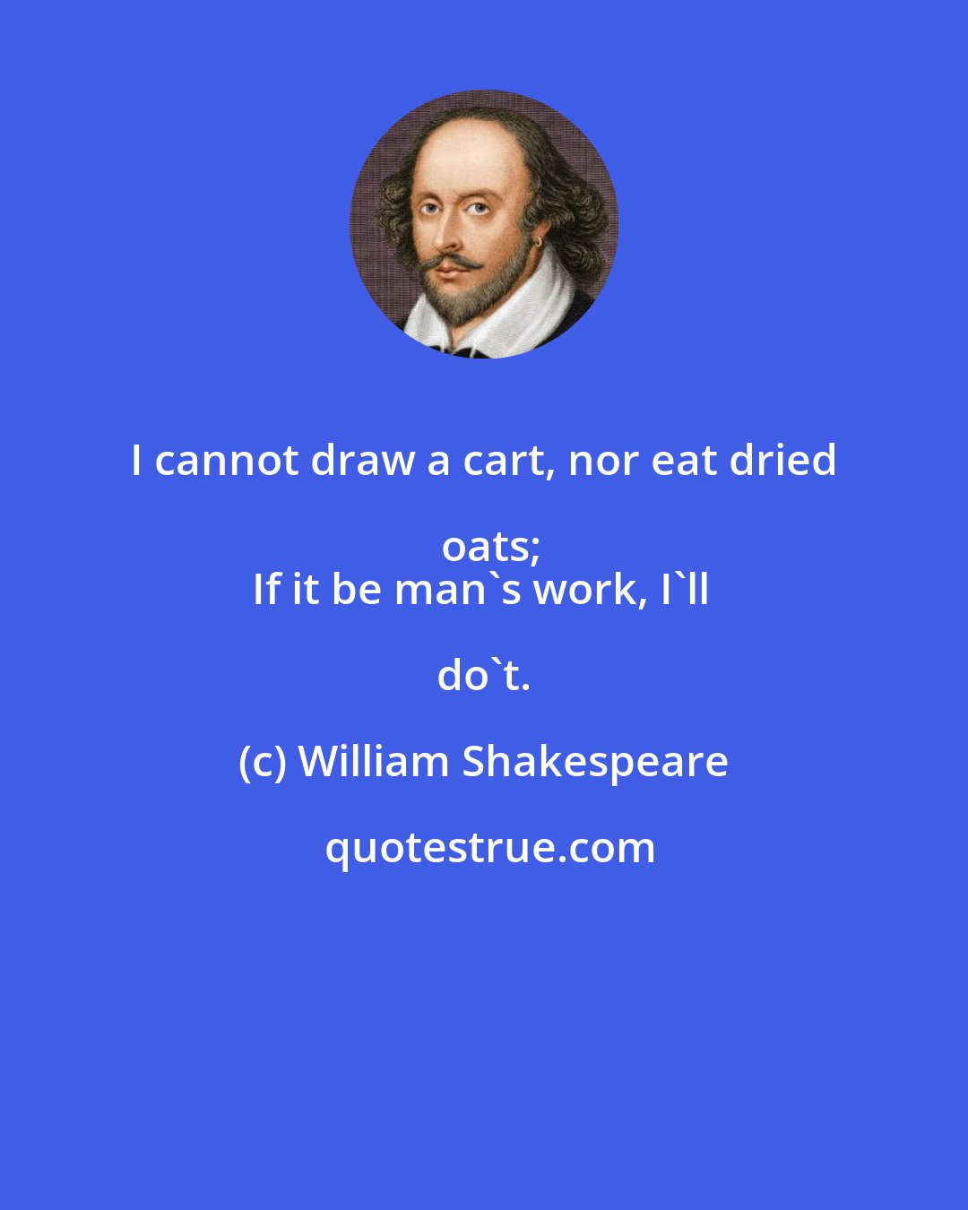 William Shakespeare: I cannot draw a cart, nor eat dried oats;
If it be man's work, I'll do't.
