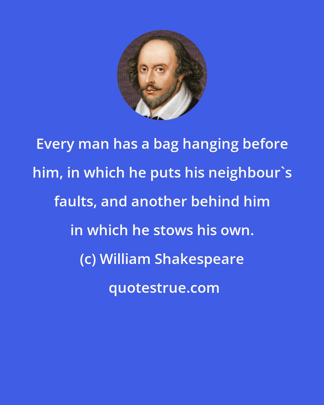 William Shakespeare: Every man has a bag hanging before him, in which he puts his neighbour's faults, and another behind him in which he stows his own.