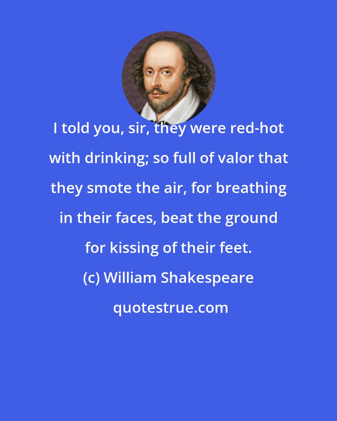 William Shakespeare: I told you, sir, they were red-hot with drinking; so full of valor that they smote the air, for breathing in their faces, beat the ground for kissing of their feet.