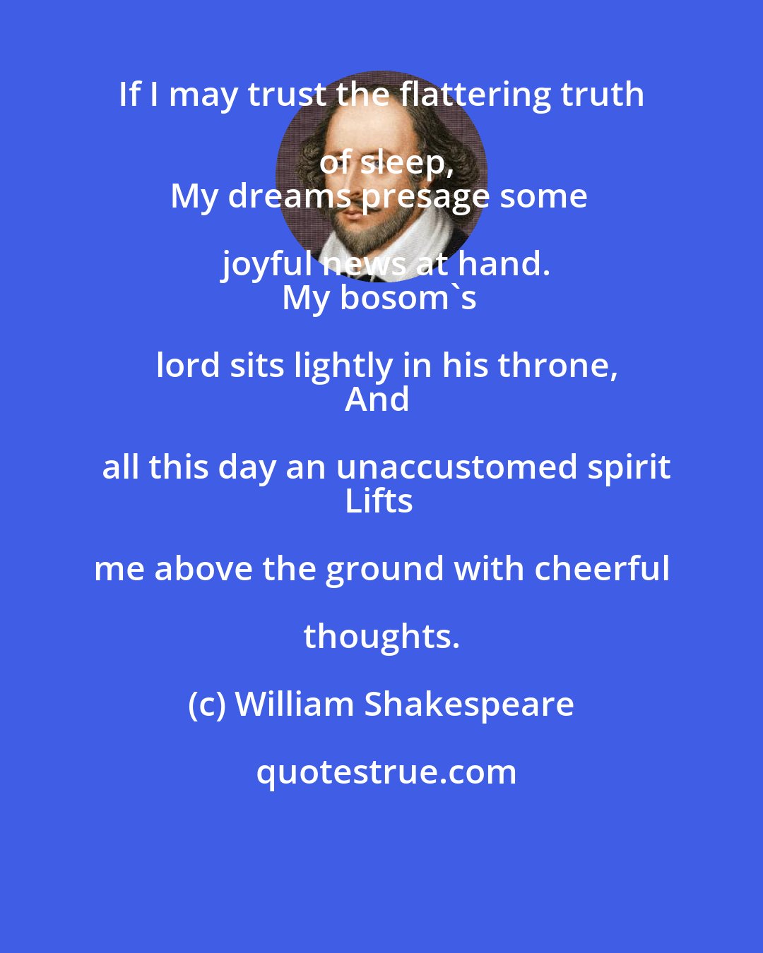 William Shakespeare: If I may trust the flattering truth of sleep,
My dreams presage some joyful news at hand.
My bosom's lord sits lightly in his throne,
And all this day an unaccustomed spirit
Lifts me above the ground with cheerful thoughts.
