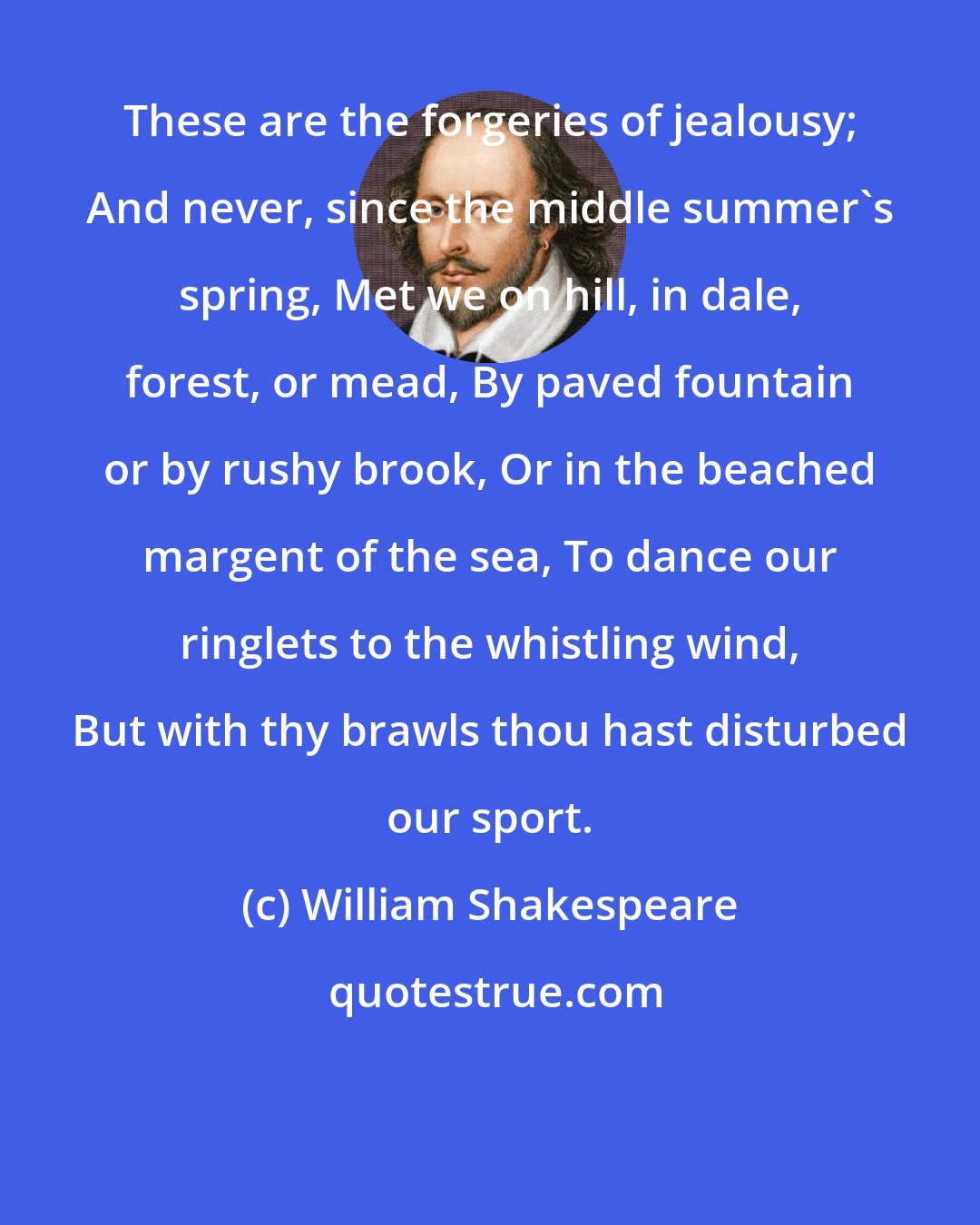 William Shakespeare: These are the forgeries of jealousy; And never, since the middle summer's spring, Met we on hill, in dale, forest, or mead, By paved fountain or by rushy brook, Or in the beached margent of the sea, To dance our ringlets to the whistling wind, But with thy brawls thou hast disturbed our sport.