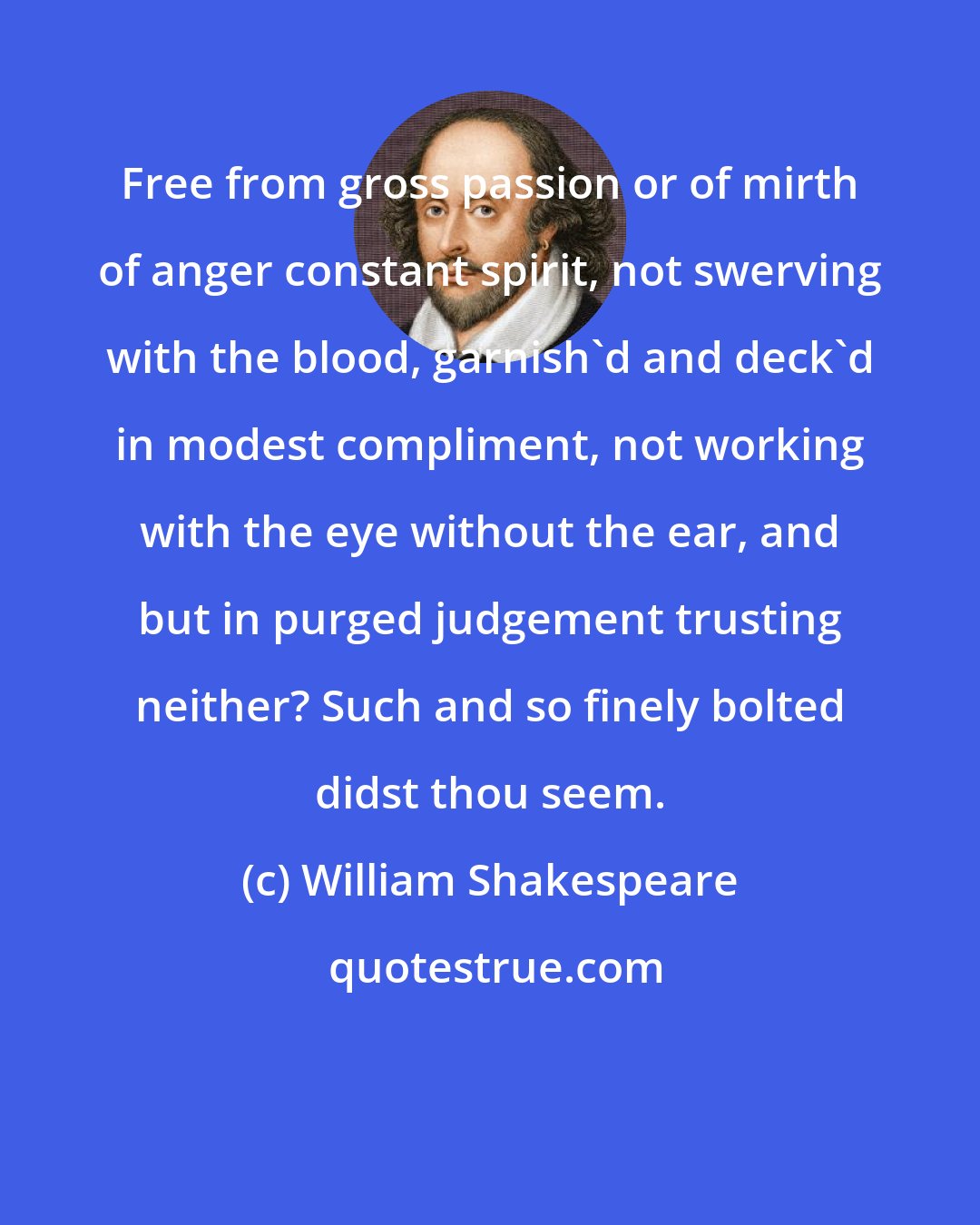 William Shakespeare: Free from gross passion or of mirth of anger constant spirit, not swerving with the blood, garnish'd and deck'd in modest compliment, not working with the eye without the ear, and but in purged judgement trusting neither? Such and so finely bolted didst thou seem.