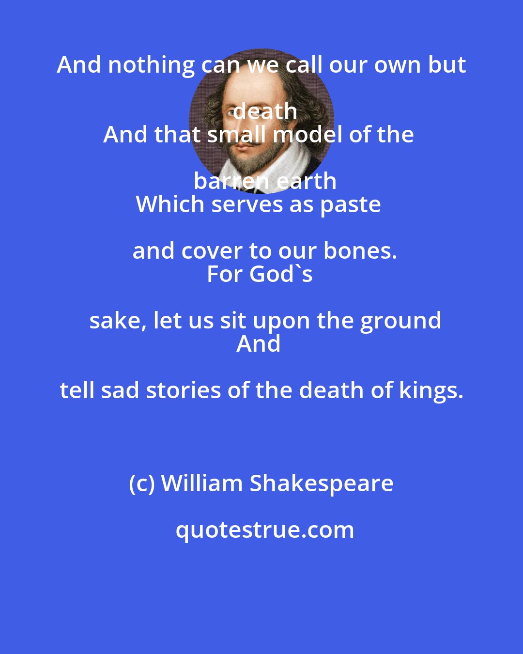 William Shakespeare: And nothing can we call our own but death
And that small model of the barren earth
Which serves as paste and cover to our bones.
For God's sake, let us sit upon the ground
And tell sad stories of the death of kings.