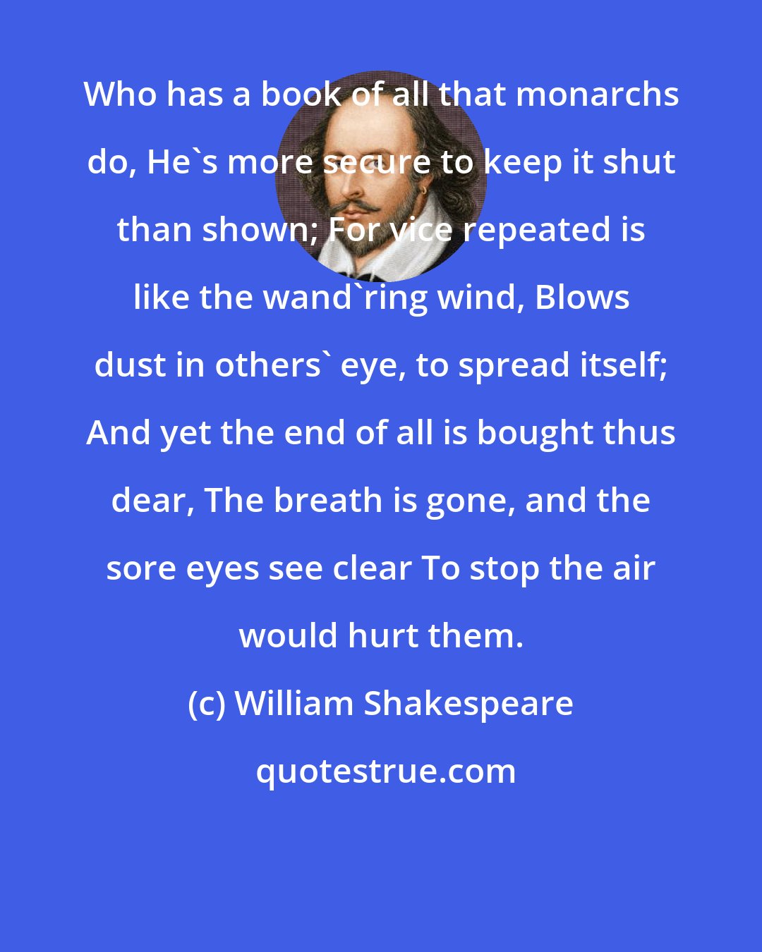 William Shakespeare: Who has a book of all that monarchs do, He's more secure to keep it shut than shown; For vice repeated is like the wand'ring wind, Blows dust in others' eye, to spread itself; And yet the end of all is bought thus dear, The breath is gone, and the sore eyes see clear To stop the air would hurt them.