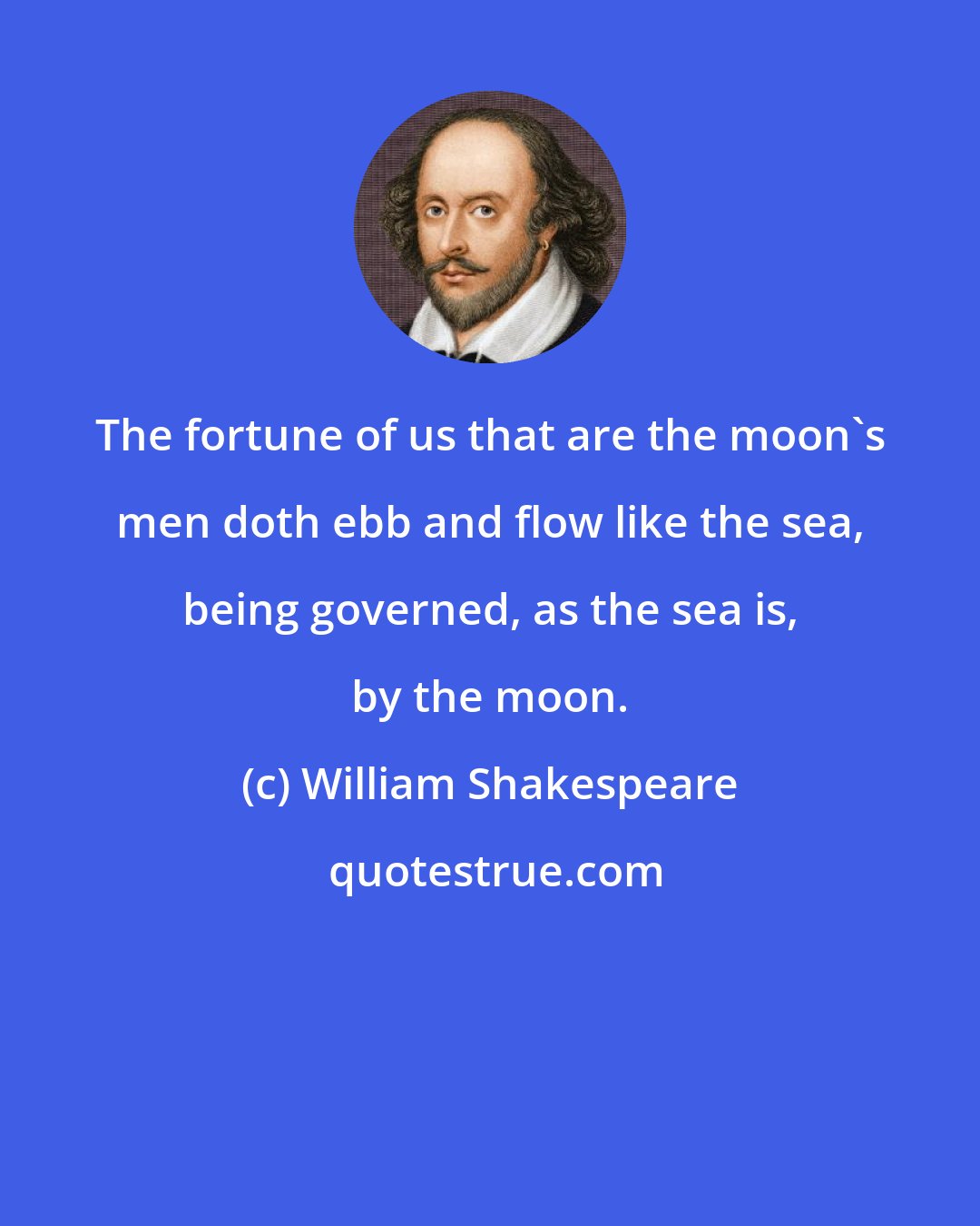 William Shakespeare: The fortune of us that are the moon's men doth ebb and flow like the sea, being governed, as the sea is, by the moon.