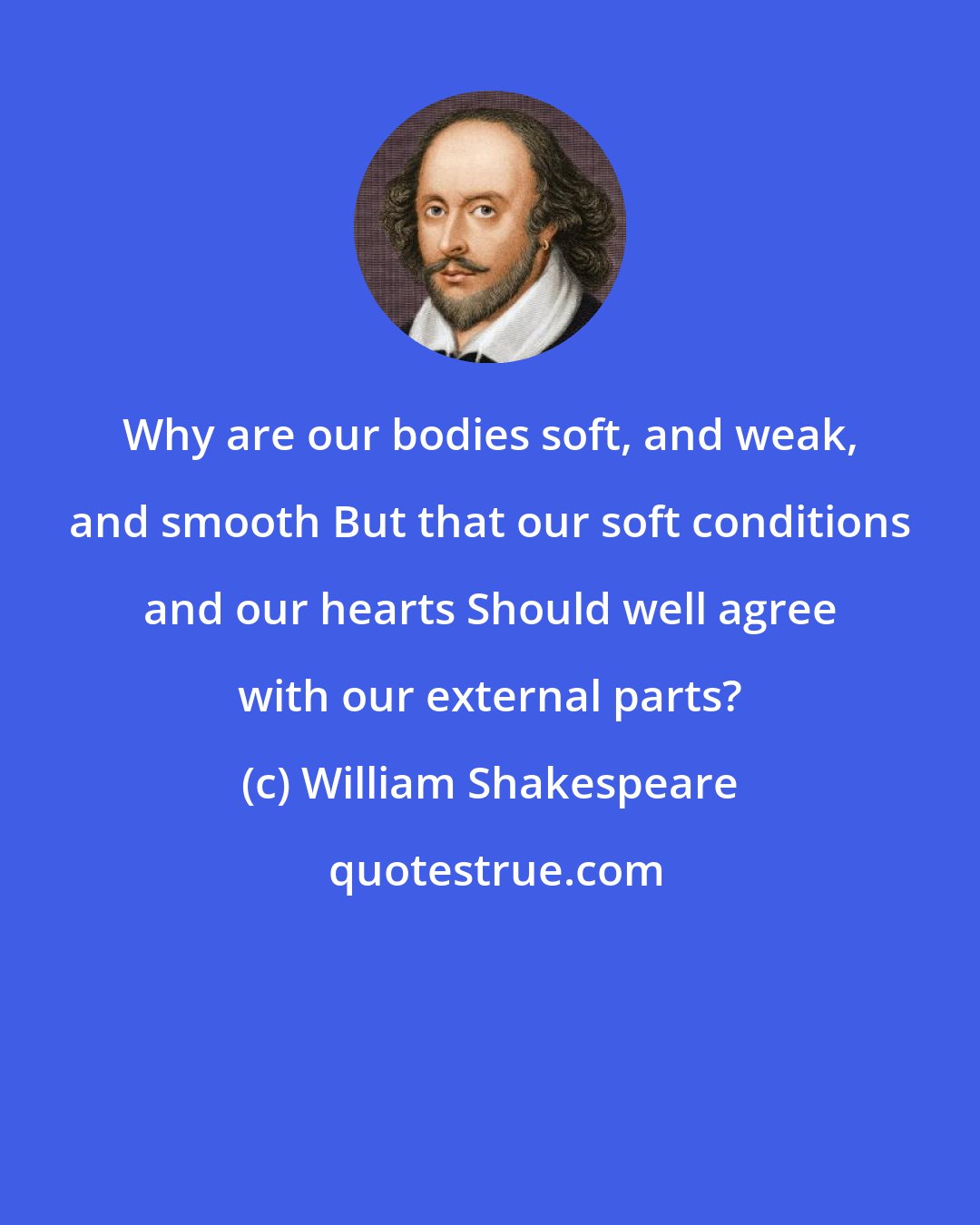 William Shakespeare: Why are our bodies soft, and weak, and smooth But that our soft conditions and our hearts Should well agree with our external parts?