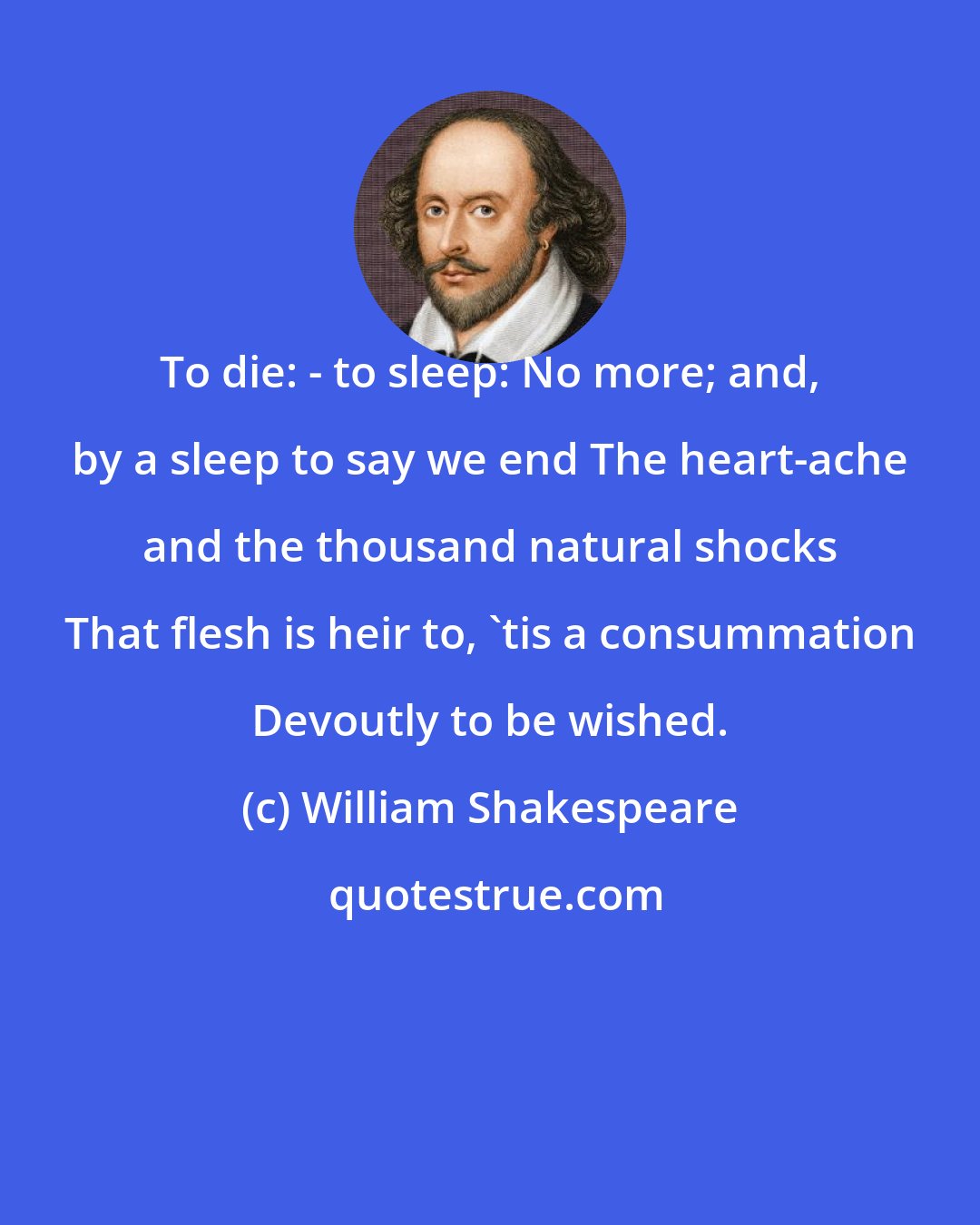 William Shakespeare: To die: - to sleep: No more; and, by a sleep to say we end The heart-ache and the thousand natural shocks That flesh is heir to, 'tis a consummation Devoutly to be wished.