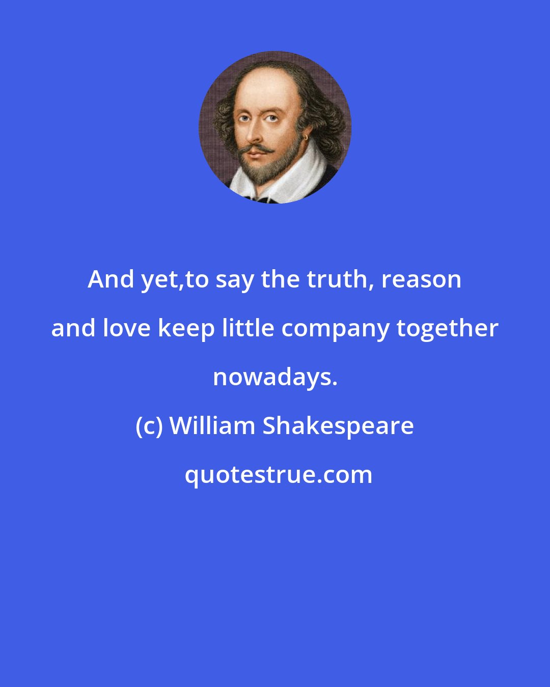 William Shakespeare: And yet,to say the truth, reason and love keep little company together nowadays.