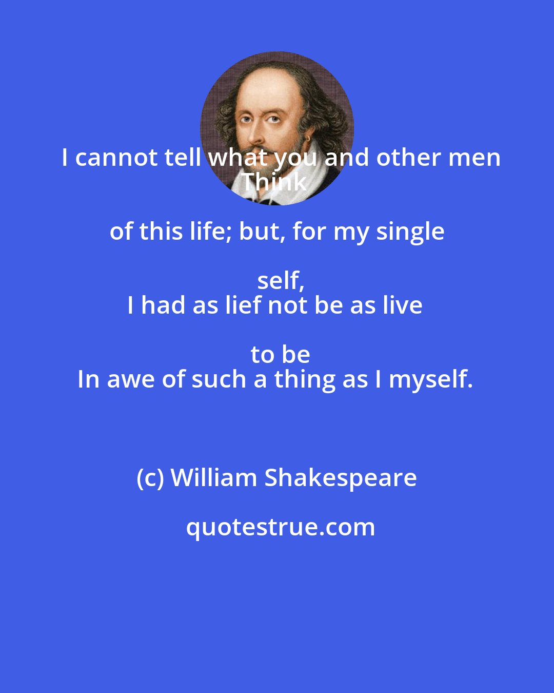 William Shakespeare: I cannot tell what you and other men
Think of this life; but, for my single self,
I had as lief not be as live to be
In awe of such a thing as I myself.