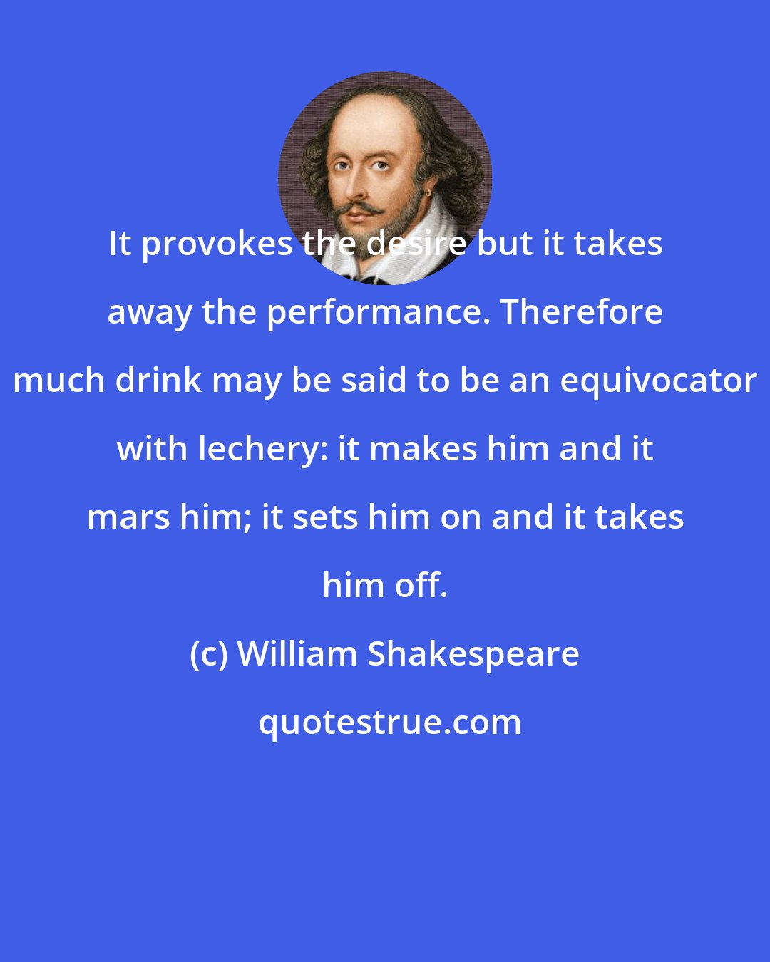 William Shakespeare: It provokes the desire but it takes away the performance. Therefore much drink may be said to be an equivocator with lechery: it makes him and it mars him; it sets him on and it takes him off.