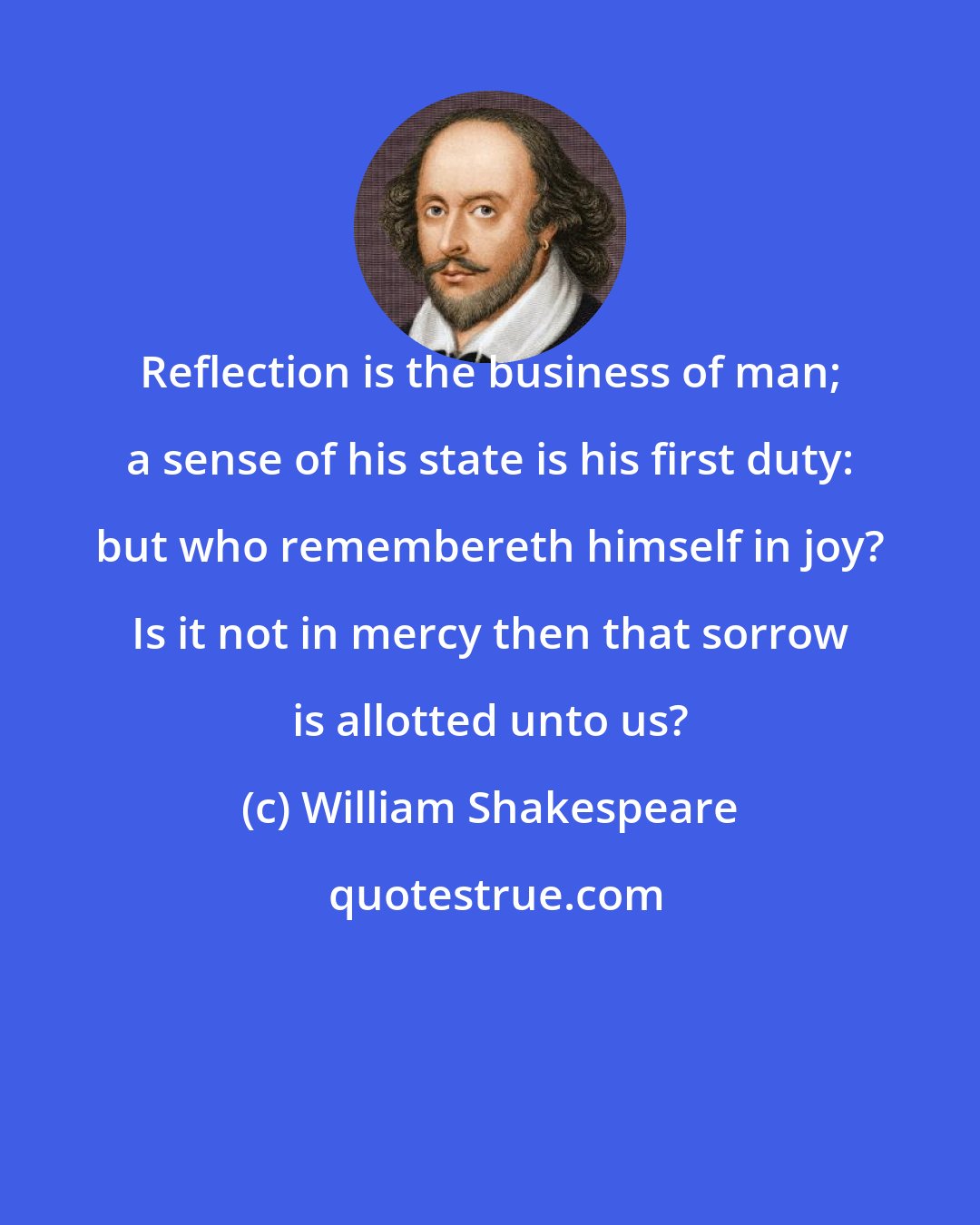 William Shakespeare: Reflection is the business of man; a sense of his state is his first duty: but who remembereth himself in joy? Is it not in mercy then that sorrow is allotted unto us?