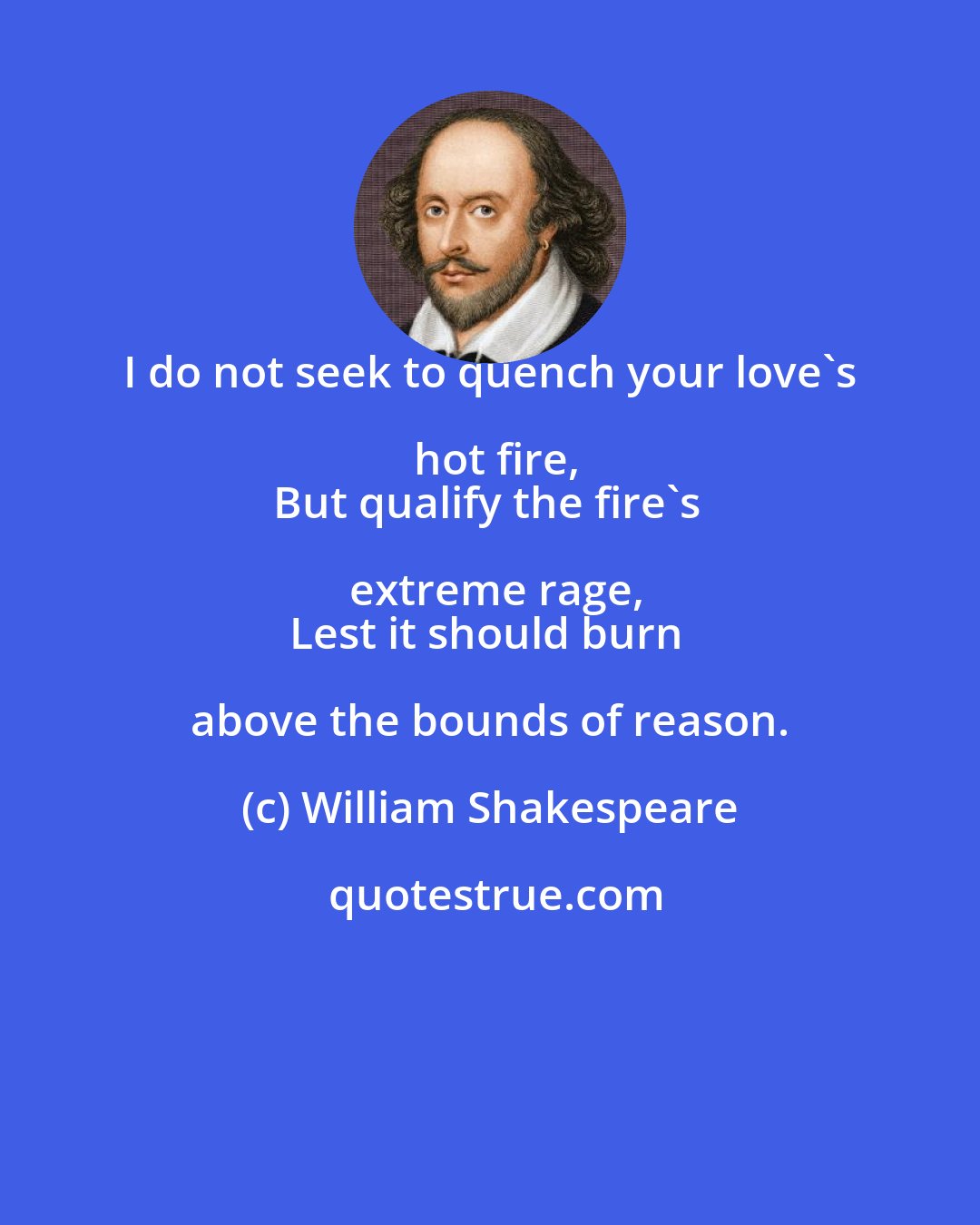 William Shakespeare: I do not seek to quench your love's hot fire,
But qualify the fire's extreme rage,
Lest it should burn above the bounds of reason.