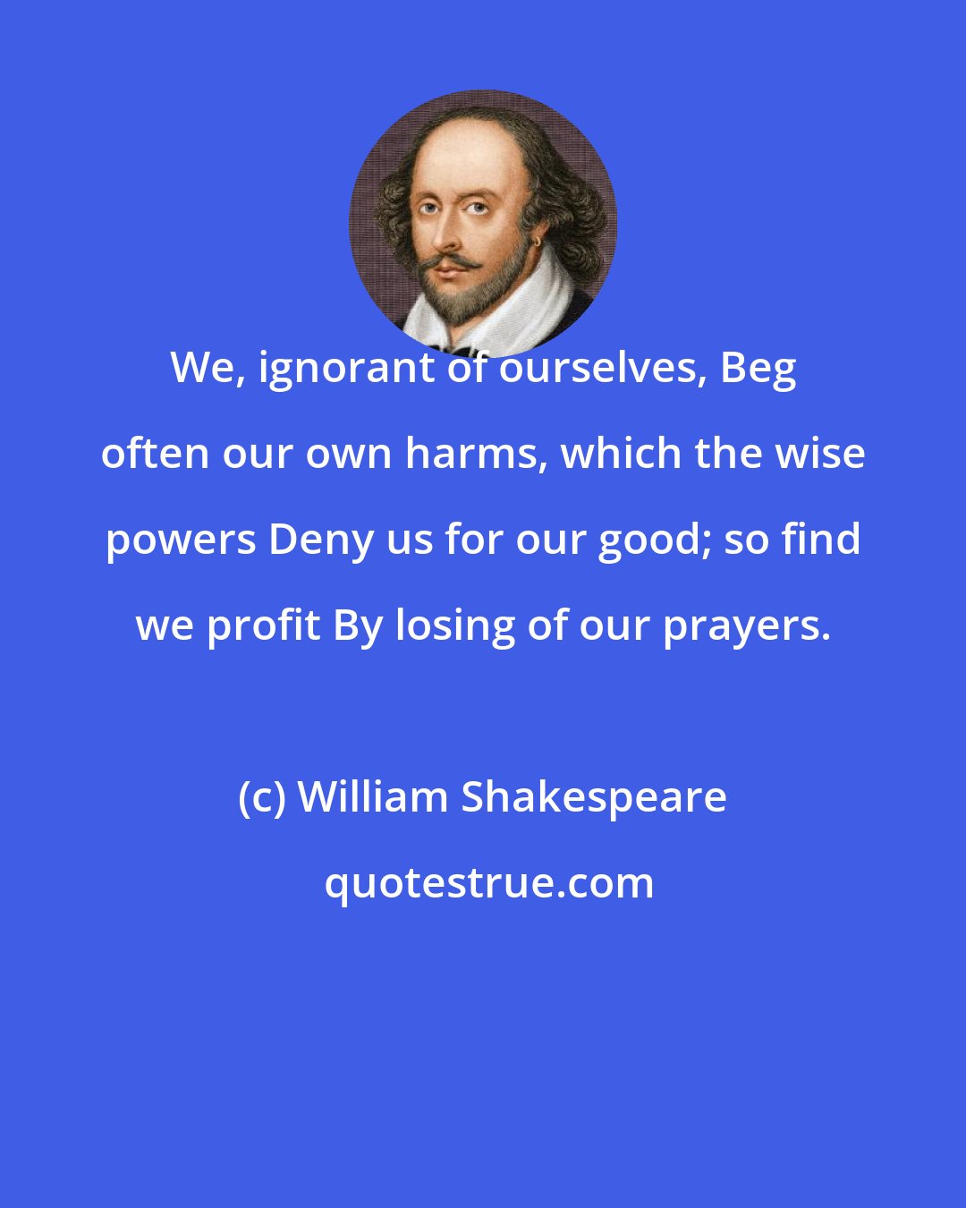 William Shakespeare: We, ignorant of ourselves, Beg often our own harms, which the wise powers Deny us for our good; so find we profit By losing of our prayers.