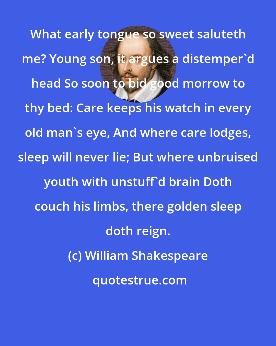 William Shakespeare: What early tongue so sweet saluteth me? Young son, it argues a distemper'd head So soon to bid good morrow to thy bed: Care keeps his watch in every old man's eye, And where care lodges, sleep will never lie; But where unbruised youth with unstuff'd brain Doth couch his limbs, there golden sleep doth reign.