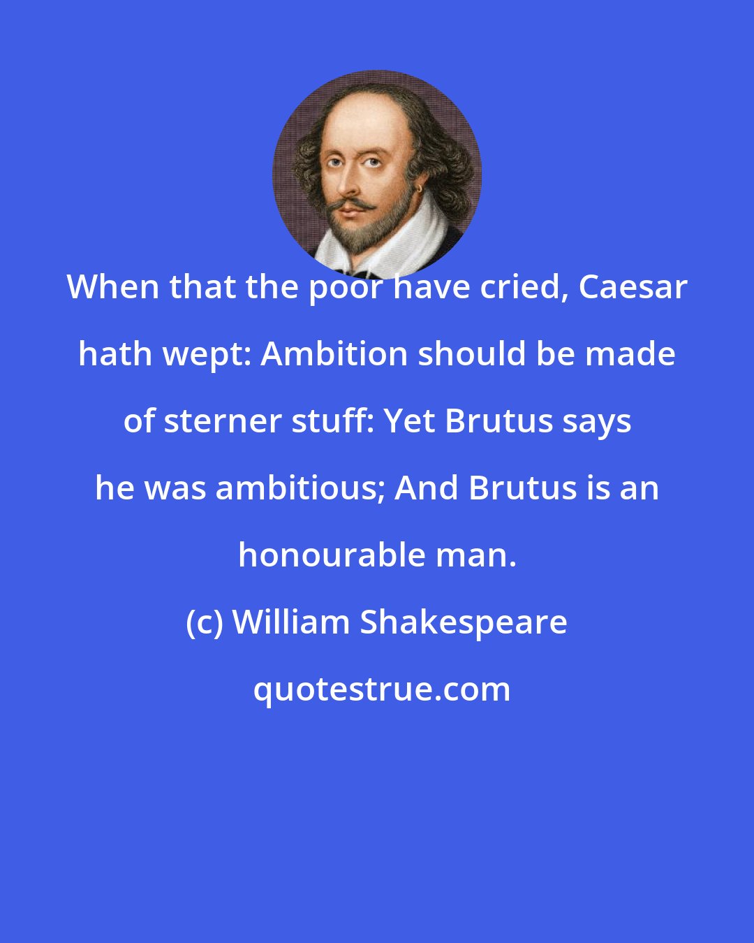 William Shakespeare: When that the poor have cried, Caesar hath wept: Ambition should be made of sterner stuff: Yet Brutus says he was ambitious; And Brutus is an honourable man.