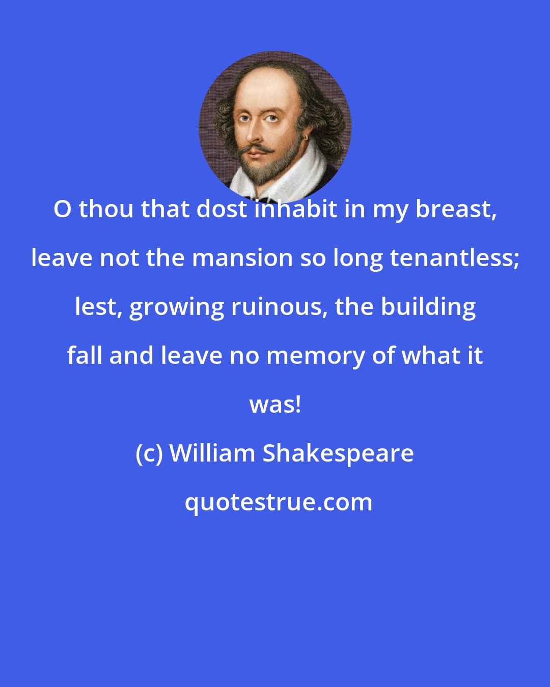 William Shakespeare: O thou that dost inhabit in my breast, leave not the mansion so long tenantless; lest, growing ruinous, the building fall and leave no memory of what it was!