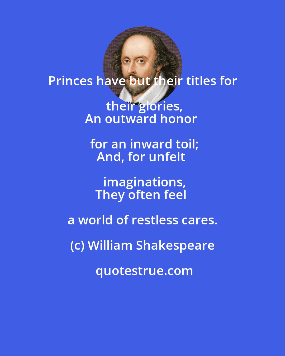 William Shakespeare: Princes have but their titles for their glories,
An outward honor for an inward toil;
And, for unfelt imaginations,
They often feel a world of restless cares.