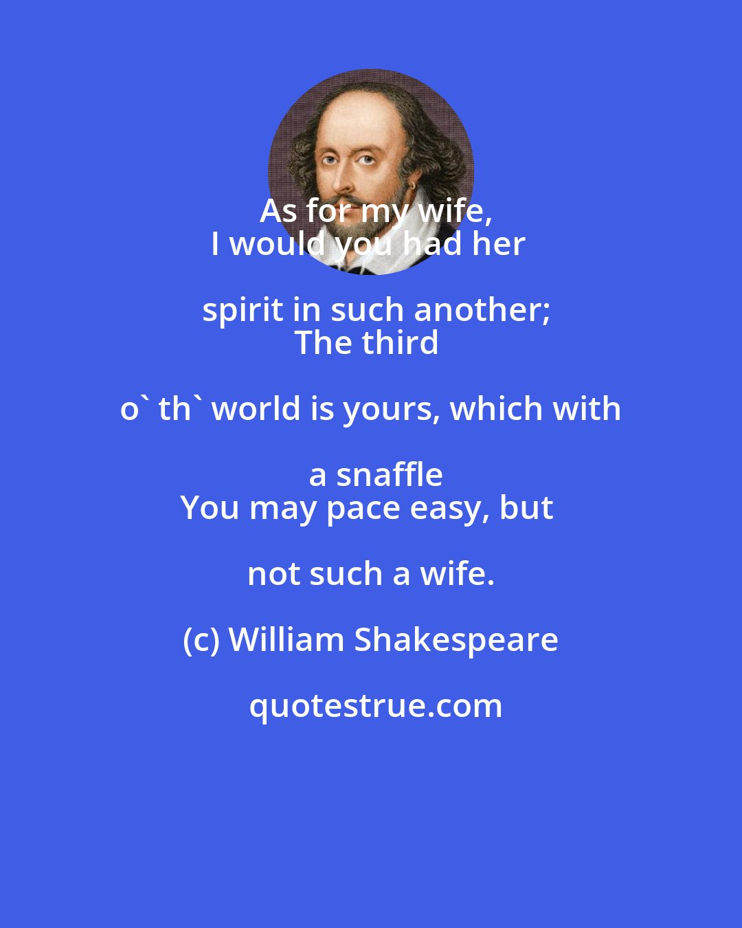 William Shakespeare: As for my wife,
I would you had her spirit in such another;
The third o' th' world is yours, which with a snaffle
You may pace easy, but not such a wife.