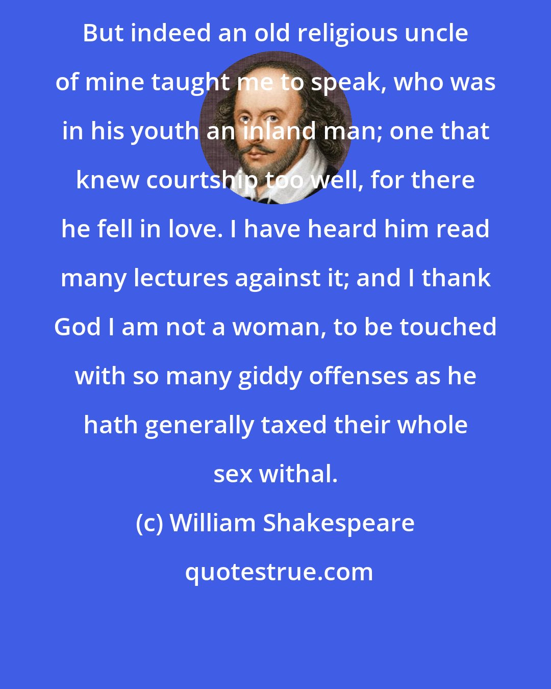 William Shakespeare: But indeed an old religious uncle of mine taught me to speak, who was in his youth an inland man; one that knew courtship too well, for there he fell in love. I have heard him read many lectures against it; and I thank God I am not a woman, to be touched with so many giddy offenses as he hath generally taxed their whole sex withal.