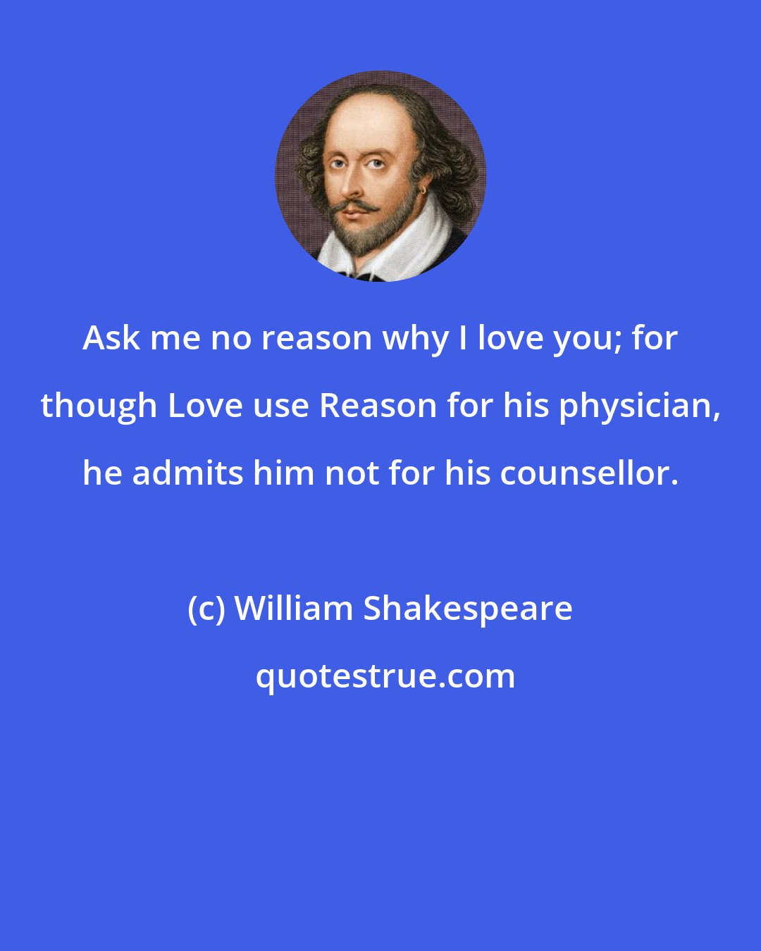 William Shakespeare: Ask me no reason why I love you; for though Love use Reason for his physician, he admits him not for his counsellor.