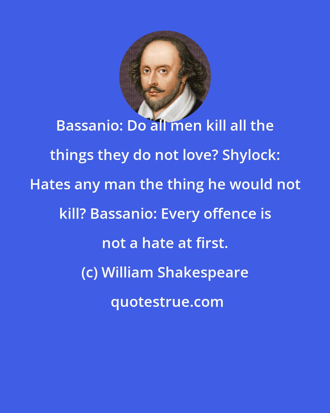 William Shakespeare: Bassanio: Do all men kill all the things they do not love? Shylock: Hates any man the thing he would not kill? Bassanio: Every offence is not a hate at first.