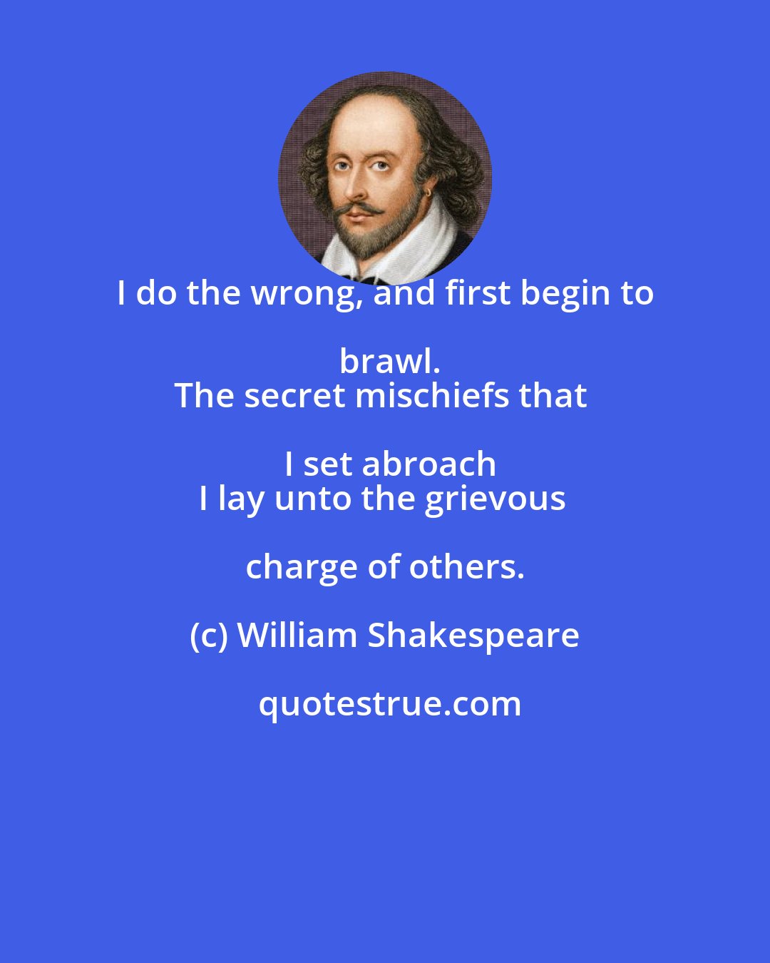 William Shakespeare: I do the wrong, and first begin to brawl.
The secret mischiefs that I set abroach
I lay unto the grievous charge of others.