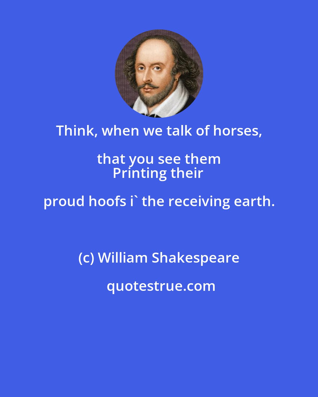 William Shakespeare: Think, when we talk of horses, that you see them 
Printing their proud hoofs i' the receiving earth.