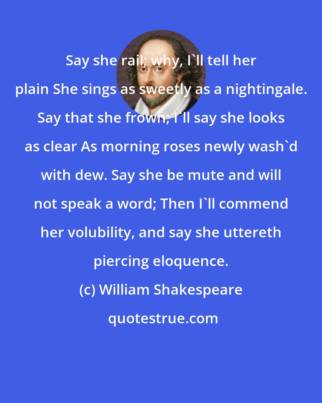 William Shakespeare: Say she rail; why, I'll tell her plain She sings as sweetly as a nightingale. Say that she frown; I'll say she looks as clear As morning roses newly wash'd with dew. Say she be mute and will not speak a word; Then I'll commend her volubility, and say she uttereth piercing eloquence.