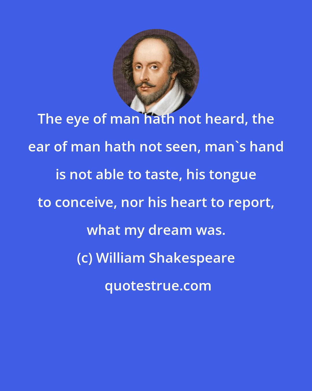 William Shakespeare: The eye of man hath not heard, the ear of man hath not seen, man's hand is not able to taste, his tongue to conceive, nor his heart to report, what my dream was.