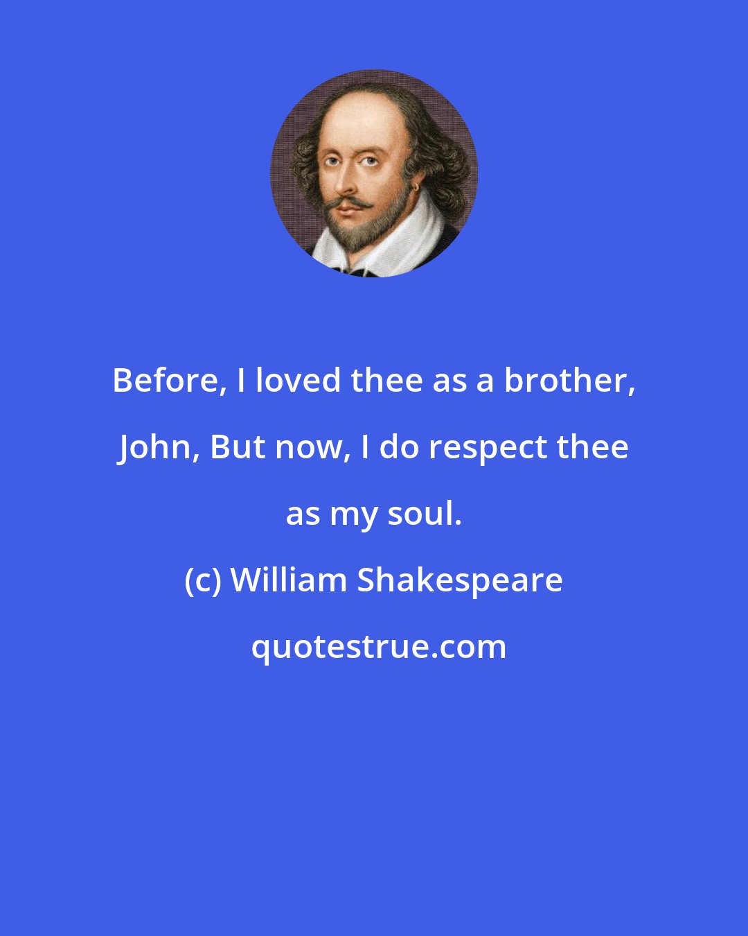 William Shakespeare: Before, I loved thee as a brother, John, But now, I do respect thee as my soul.