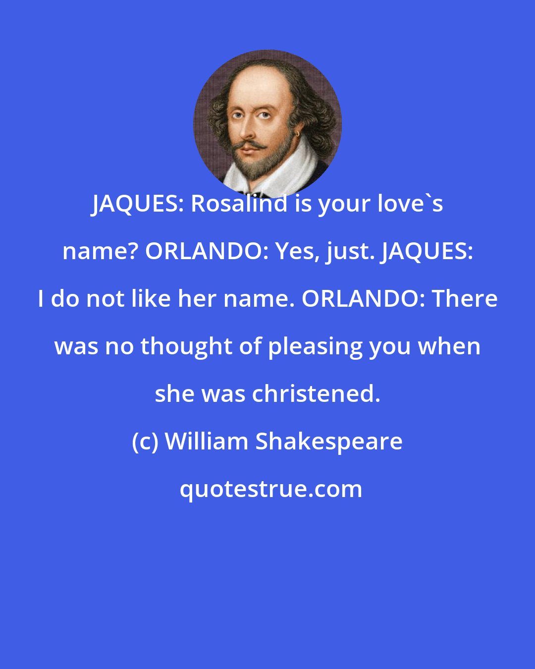William Shakespeare: JAQUES: Rosalind is your love's name? ORLANDO: Yes, just. JAQUES: I do not like her name. ORLANDO: There was no thought of pleasing you when she was christened.