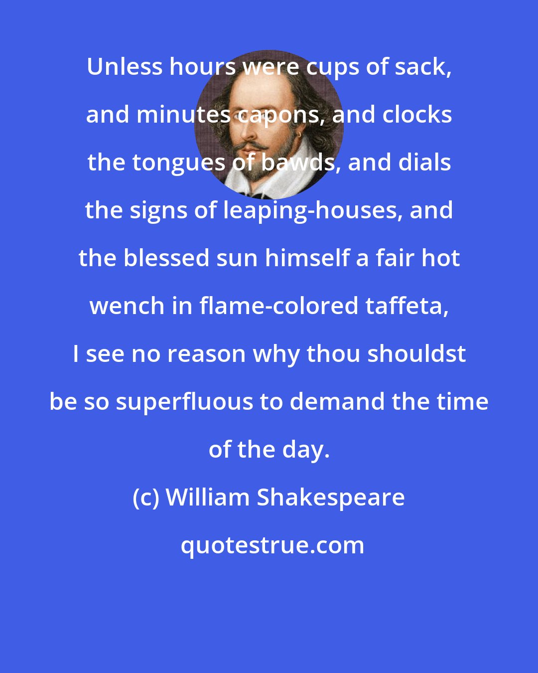 William Shakespeare: Unless hours were cups of sack, and minutes capons, and clocks the tongues of bawds, and dials the signs of leaping-houses, and the blessed sun himself a fair hot wench in flame-colored taffeta, I see no reason why thou shouldst be so superfluous to demand the time of the day.