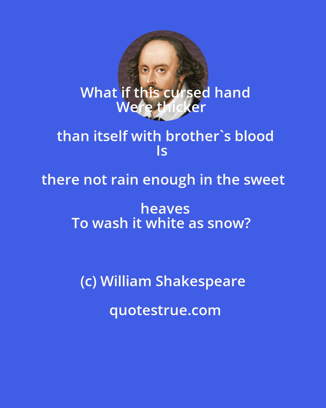 William Shakespeare: What if this cursed hand
Were thicker than itself with brother's blood
Is there not rain enough in the sweet heaves
To wash it white as snow?