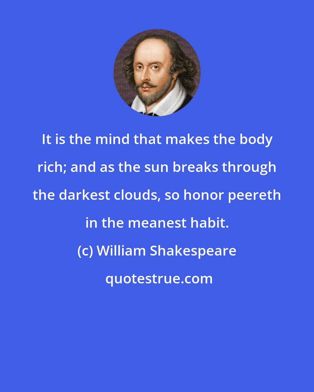 William Shakespeare: It is the mind that makes the body rich; and as the sun breaks through the darkest clouds, so honor peereth in the meanest habit.