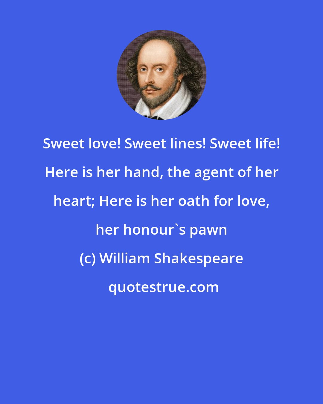 William Shakespeare: Sweet love! Sweet lines! Sweet life! Here is her hand, the agent of her heart; Here is her oath for love, her honour's pawn