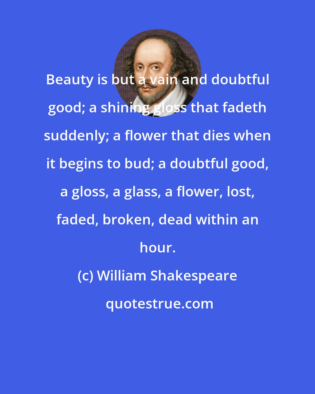 William Shakespeare: Beauty is but a vain and doubtful good; a shining gloss that fadeth suddenly; a flower that dies when it begins to bud; a doubtful good, a gloss, a glass, a flower, lost, faded, broken, dead within an hour.