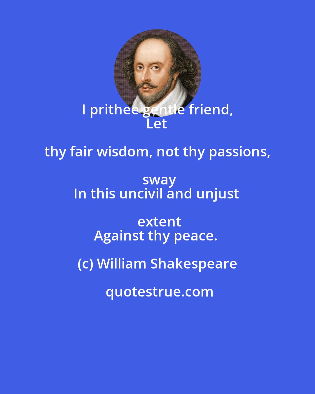 William Shakespeare: I prithee gentle friend, 
Let thy fair wisdom, not thy passions, sway
In this uncivil and unjust extent
Against thy peace.
