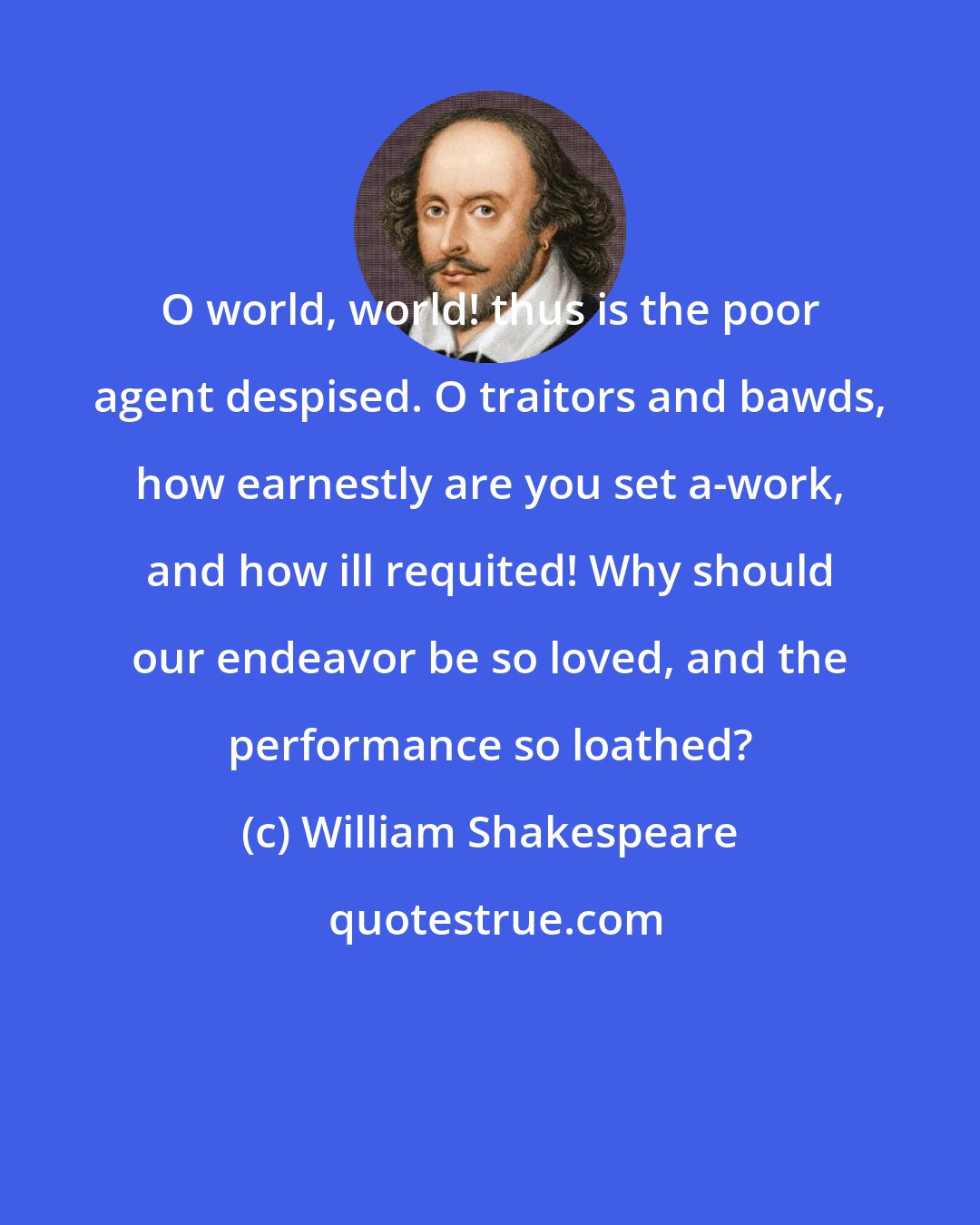 William Shakespeare: O world, world! thus is the poor agent despised. O traitors and bawds, how earnestly are you set a-work, and how ill requited! Why should our endeavor be so loved, and the performance so loathed?