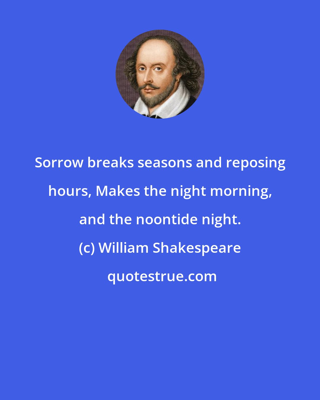 William Shakespeare: Sorrow breaks seasons and reposing hours, Makes the night morning, and the noontide night.