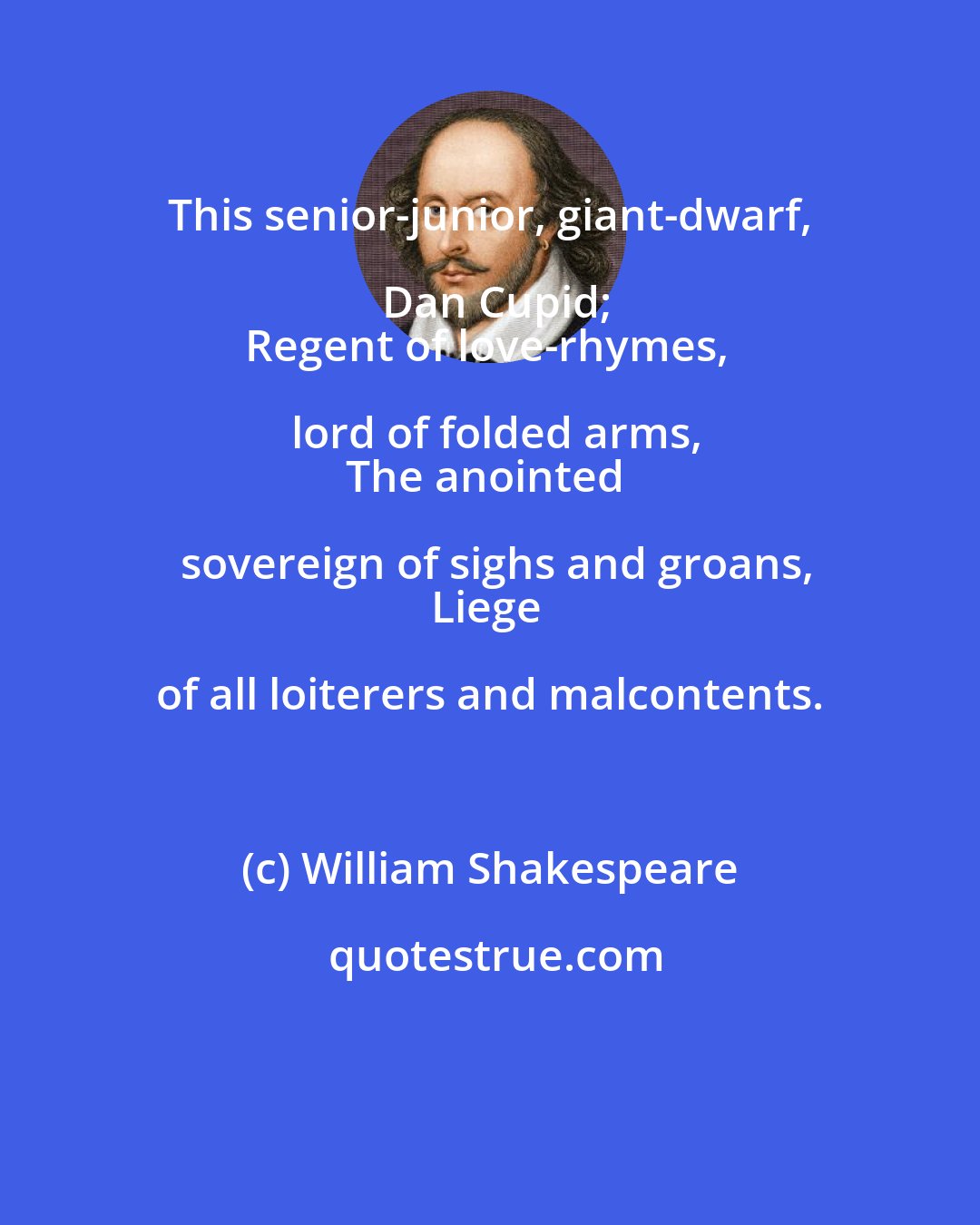 William Shakespeare: This senior-junior, giant-dwarf, Dan Cupid;
Regent of love-rhymes, lord of folded arms,
The anointed sovereign of sighs and groans,
Liege of all loiterers and malcontents.