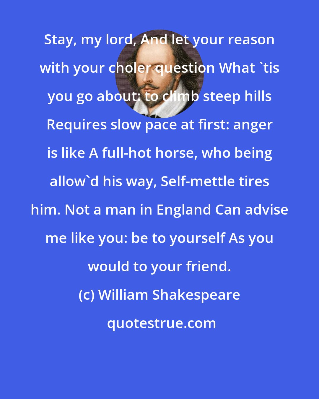 William Shakespeare: Stay, my lord, And let your reason with your choler question What 'tis you go about: to climb steep hills Requires slow pace at first: anger is like A full-hot horse, who being allow'd his way, Self-mettle tires him. Not a man in England Can advise me like you: be to yourself As you would to your friend.