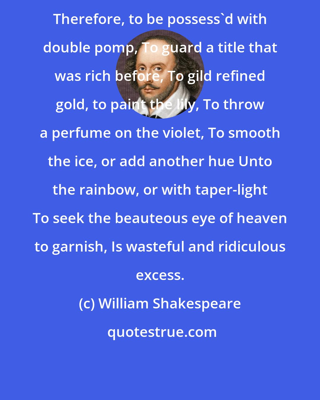 William Shakespeare: Therefore, to be possess'd with double pomp, To guard a title that was rich before, To gild refined gold, to paint the lily, To throw a perfume on the violet, To smooth the ice, or add another hue Unto the rainbow, or with taper-light To seek the beauteous eye of heaven to garnish, Is wasteful and ridiculous excess.