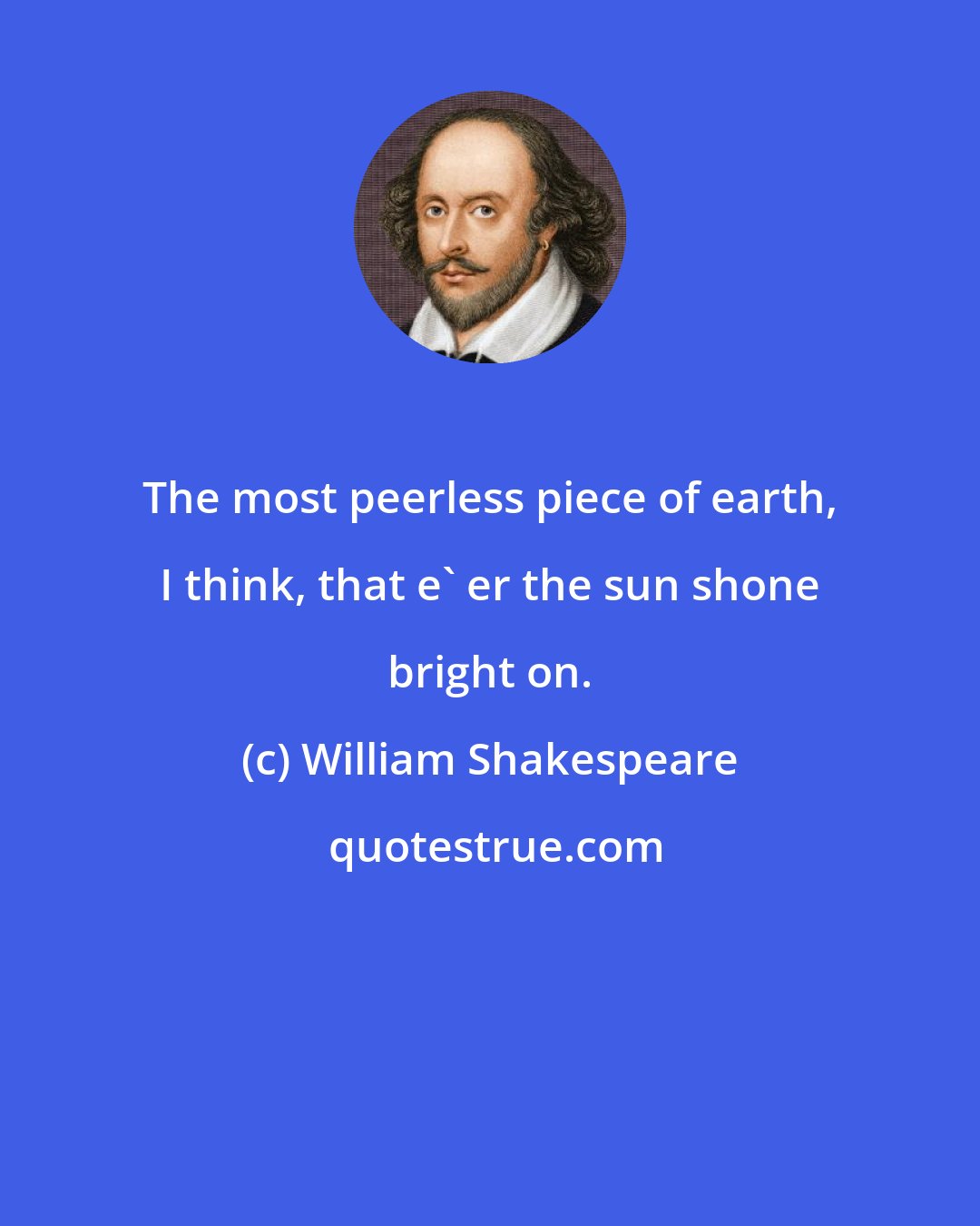William Shakespeare: The most peerless piece of earth, I think, that e' er the sun shone bright on.