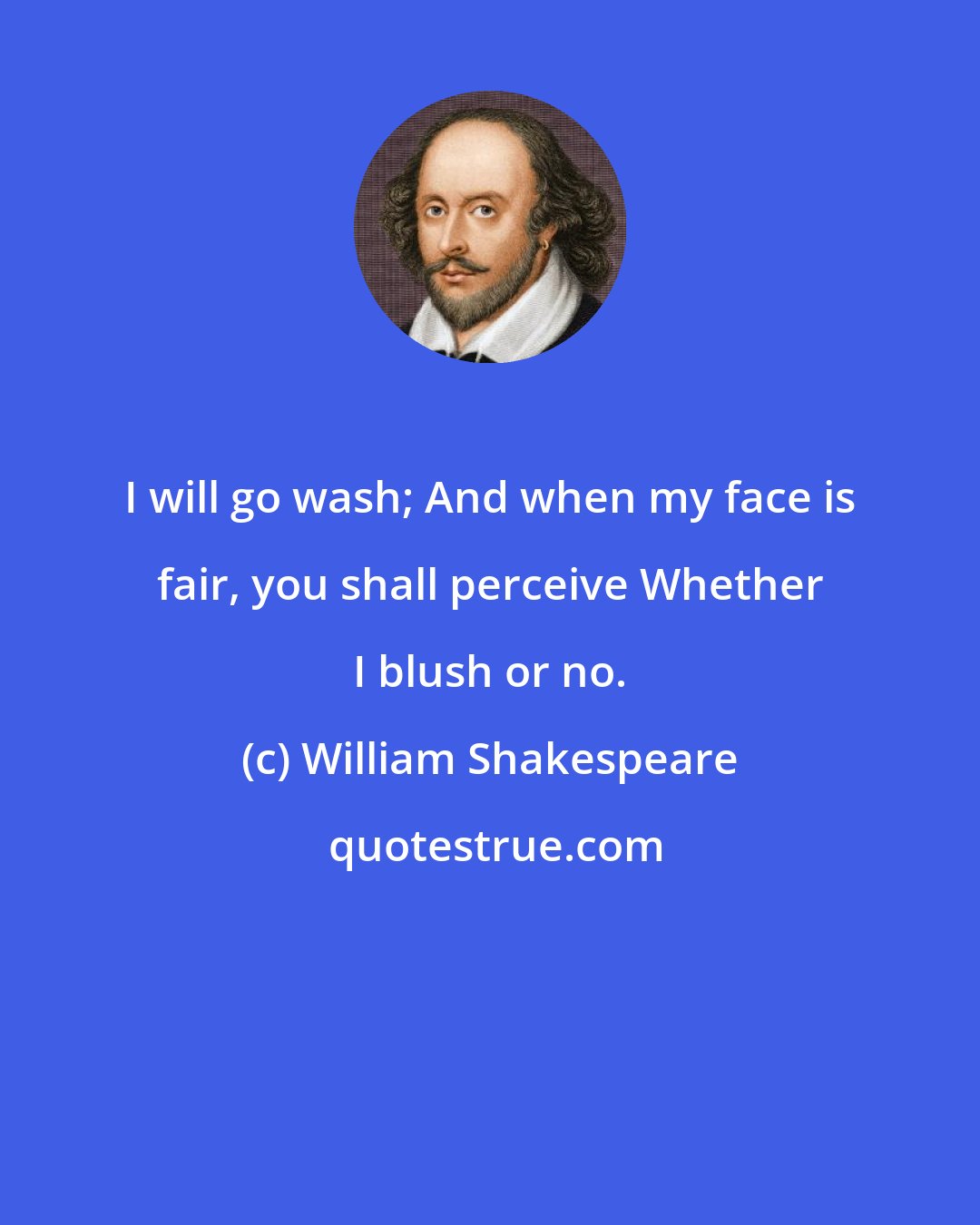 William Shakespeare: I will go wash; And when my face is fair, you shall perceive Whether I blush or no.