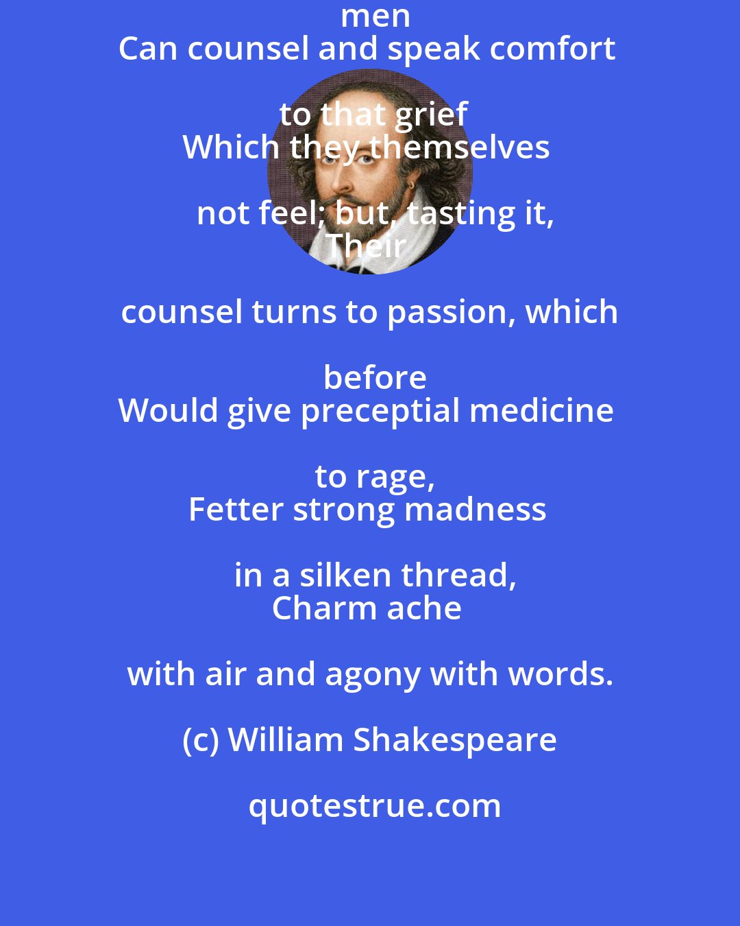 William Shakespeare: But there is no such man; for, brother, men
Can counsel and speak comfort to that grief
Which they themselves not feel; but, tasting it,
Their counsel turns to passion, which before
Would give preceptial medicine to rage,
Fetter strong madness in a silken thread,
Charm ache with air and agony with words.