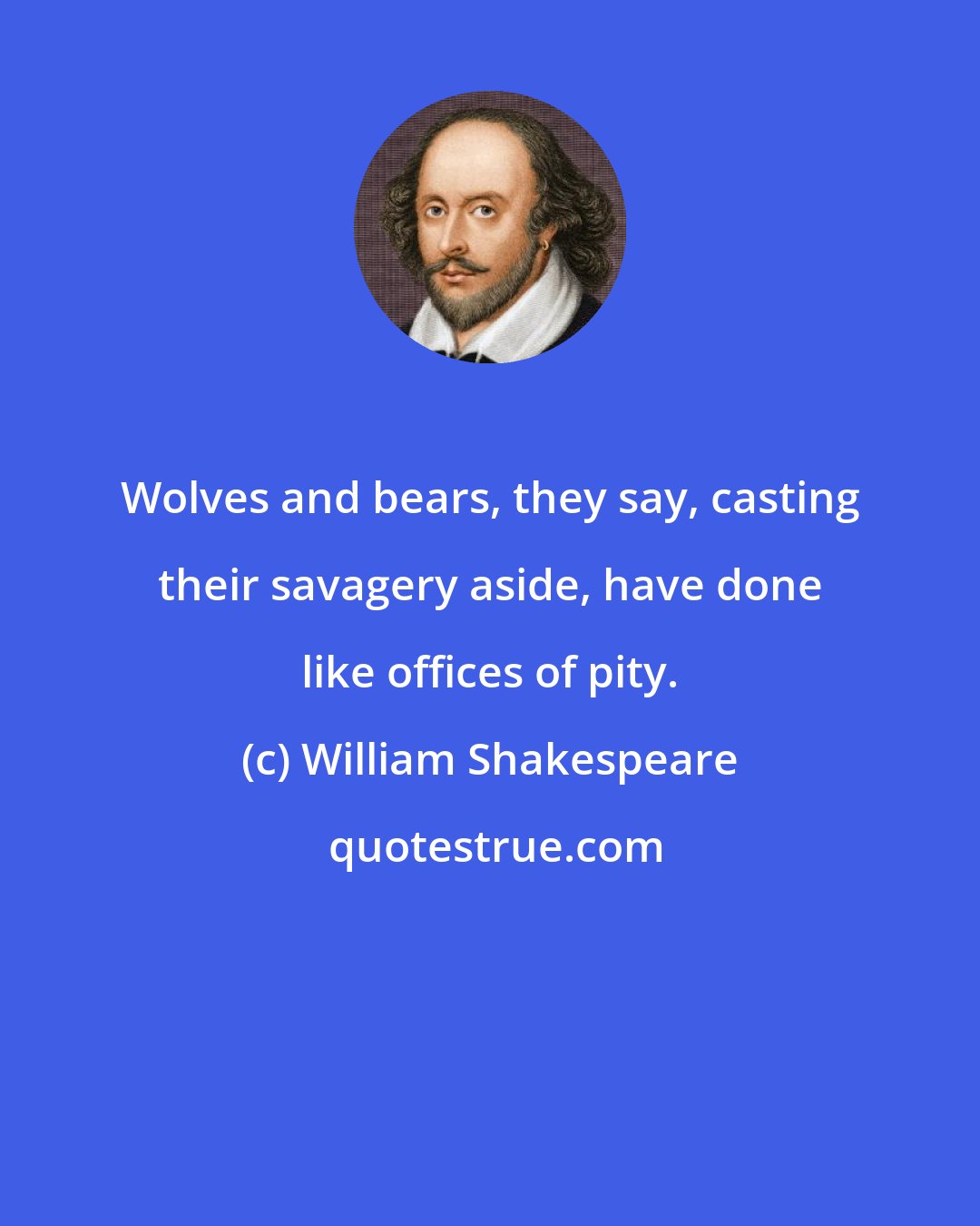 William Shakespeare: Wolves and bears, they say, casting their savagery aside, have done like offices of pity.