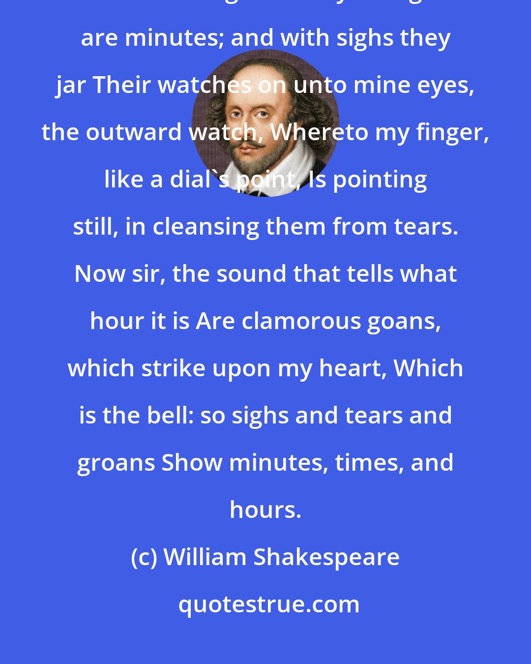 William Shakespeare: I wasted time, and now doth time waste me; For now hath time made me his numbering clock: My thoughts are minutes; and with sighs they jar Their watches on unto mine eyes, the outward watch, Whereto my finger, like a dial's point, Is pointing still, in cleansing them from tears. Now sir, the sound that tells what hour it is Are clamorous goans, which strike upon my heart, Which is the bell: so sighs and tears and groans Show minutes, times, and hours.