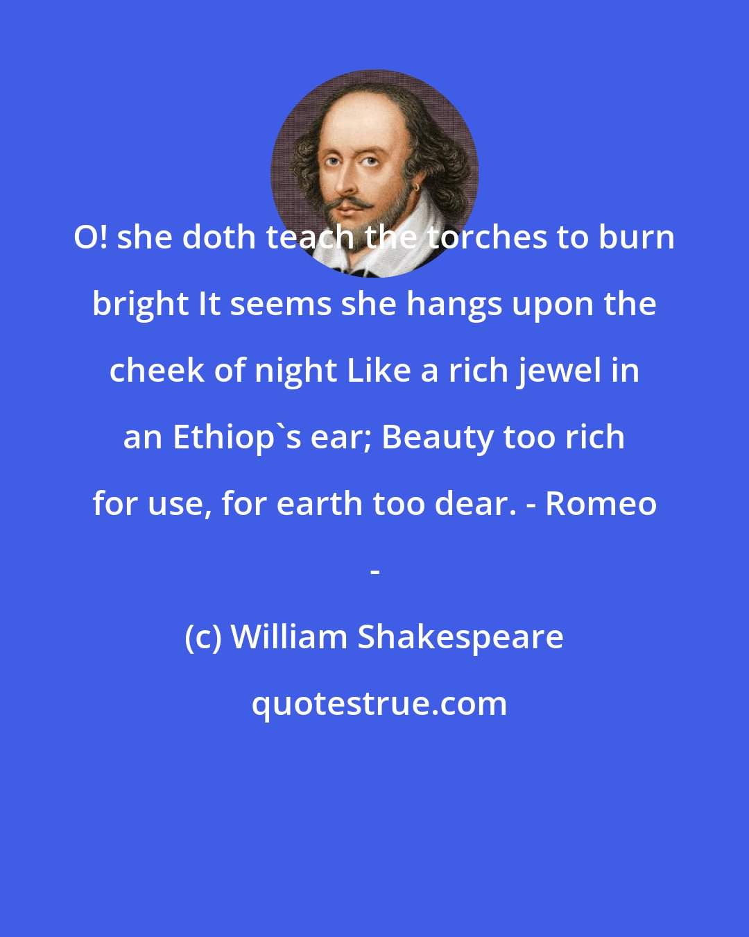 William Shakespeare: O! she doth teach the torches to burn bright It seems she hangs upon the cheek of night Like a rich jewel in an Ethiop's ear; Beauty too rich for use, for earth too dear. - Romeo -