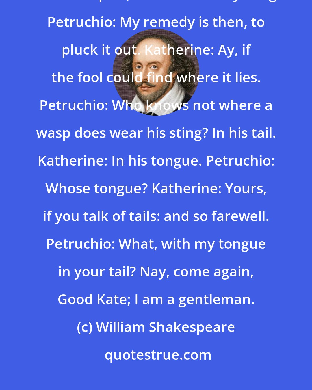William Shakespeare: Petruchio: Come, come, you wasp; i' faith, you are too angry. Katherine: If I be waspish, best beware my sting. Petruchio: My remedy is then, to pluck it out. Katherine: Ay, if the fool could find where it lies. Petruchio: Who knows not where a wasp does wear his sting? In his tail. Katherine: In his tongue. Petruchio: Whose tongue? Katherine: Yours, if you talk of tails: and so farewell. Petruchio: What, with my tongue in your tail? Nay, come again, Good Kate; I am a gentleman.