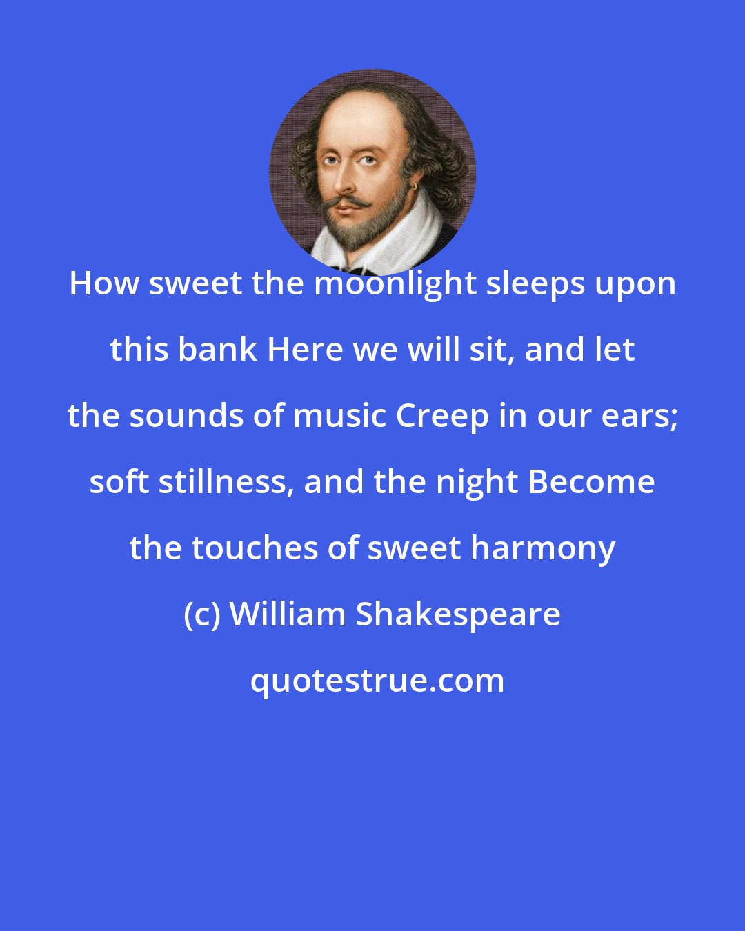 William Shakespeare: How sweet the moonlight sleeps upon this bank Here we will sit, and let the sounds of music Creep in our ears; soft stillness, and the night Become the touches of sweet harmony